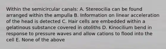 Within the semicircular canals: A. Stereocilia can be found arranged within the ampulla B. Information on linear acceleration of the head is detected C. Hair cells are embedded within a gelatinous substance covered in otoliths D. Kinocilium bend in response to pressure waves and allow cations to flood into the cell E. None of the above