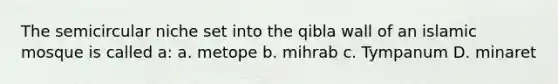 The semicircular niche set into the qibla wall of an islamic mosque is called a: a. metope b. mihrab c. Tympanum D. minaret