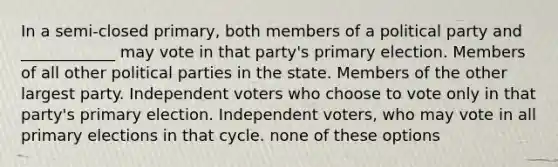 In a semi-closed primary, both members of a political party and ____________ may vote in that party's primary election. Members of all other political parties in the state. Members of the other largest party. Independent voters who choose to vote only in that party's primary election. Independent voters, who may vote in all primary elections in that cycle. none of these options