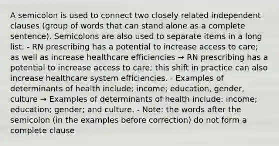 A semicolon is used to connect two closely related independent clauses (group of words that can stand alone as a complete sentence). Semicolons are also used to separate items in a long list. - RN prescribing has a potential to increase access to care; as well as increase healthcare efficiencies → RN prescribing has a potential to increase access to care; this shift in practice can also increase healthcare system efficiencies. - Examples of determinants of health include; income; education, gender, culture → Examples of determinants of health include: income; education; gender; and culture. - Note: the words after the semicolon (in the examples before correction) do not form a complete clause