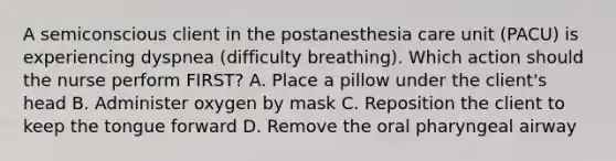 A semiconscious client in the postanesthesia care unit (PACU) is experiencing dyspnea (difficulty breathing). Which action should the nurse perform FIRST? A. Place a pillow under the client's head B. Administer oxygen by mask C. Reposition the client to keep the tongue forward D. Remove the oral pharyngeal airway