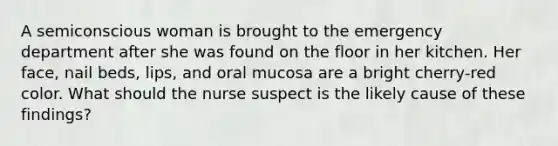 A semiconscious woman is brought to the emergency department after she was found on the floor in her kitchen. Her face, nail beds, lips, and oral mucosa are a bright cherry-red color. What should the nurse suspect is the likely cause of these findings?