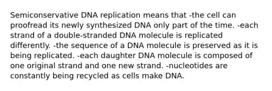 Semiconservative DNA replication means that -the cell can proofread its newly synthesized DNA only part of the time. -each strand of a double-stranded DNA molecule is replicated differently. -the sequence of a DNA molecule is preserved as it is being replicated. -each daughter DNA molecule is composed of one original strand and one new strand. -nucleotides are constantly being recycled as cells make DNA.