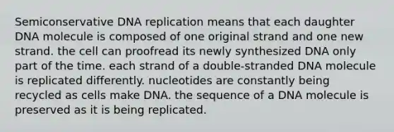 Semiconservative DNA replication means that each daughter DNA molecule is composed of one original strand and one new strand. the cell can proofread its newly synthesized DNA only part of the time. each strand of a double-stranded DNA molecule is replicated differently. nucleotides are constantly being recycled as cells make DNA. the sequence of a DNA molecule is preserved as it is being replicated.