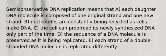 Semiconservative DNA replication means that A) each daughter DNA molecule is composed of one original strand and one new strand. B) nucleotides are constantly being recycled as cells make DNA. C) the cell can proofread its newly synthesized DNA only part of the time. D) the sequence of a DNA molecule is preserved as it is being replicated. E) each strand of a double-stranded DNA molecule is replicated differently.