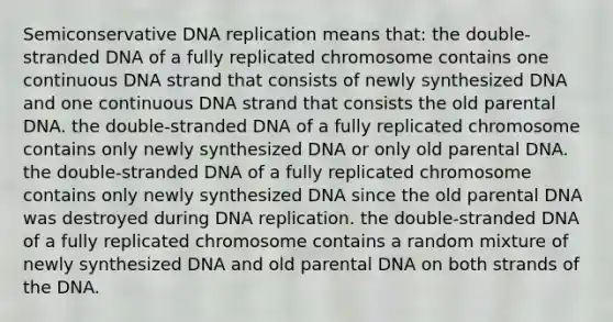 Semiconservative DNA replication means that: the double-stranded DNA of a fully replicated chromosome contains one continuous DNA strand that consists of newly synthesized DNA and one continuous DNA strand that consists the old parental DNA. the double-stranded DNA of a fully replicated chromosome contains only newly synthesized DNA or only old parental DNA. the double-stranded DNA of a fully replicated chromosome contains only newly synthesized DNA since the old parental DNA was destroyed during DNA replication. the double-stranded DNA of a fully replicated chromosome contains a random mixture of newly synthesized DNA and old parental DNA on both strands of the DNA.