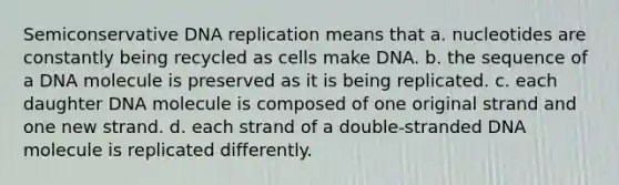 Semiconservative DNA replication means that a. nucleotides are constantly being recycled as cells make DNA. b. the sequence of a DNA molecule is preserved as it is being replicated. c. each daughter DNA molecule is composed of one original strand and one new strand. d. each strand of a double-stranded DNA molecule is replicated differently.