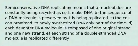 Semiconservative DNA replication means that a) nucleotides are constantly being recycled as cells make DNA. b) the sequence of a DNA molecule is preserved as it is being replicated. c) the cell can proofread its newly synthesized DNA only part of the time. d) each daughter DNA molecule is composed of one original strand and one new strand. e) each strand of a double-stranded DNA molecule is replicated differently.