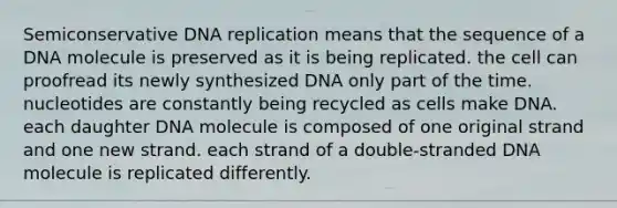 Semiconservative DNA replication means that the sequence of a DNA molecule is preserved as it is being replicated. the cell can proofread its newly synthesized DNA only part of the time. nucleotides are constantly being recycled as cells make DNA. each daughter DNA molecule is composed of one original strand and one new strand. each strand of a double-stranded DNA molecule is replicated differently.