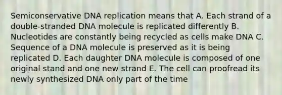 Semiconservative DNA replication means that A. Each strand of a double-stranded DNA molecule is replicated differently B. Nucleotides are constantly being recycled as cells make DNA C. Sequence of a DNA molecule is preserved as it is being replicated D. Each daughter DNA molecule is composed of one original stand and one new strand E. The cell can proofread its newly synthesized DNA only part of the time