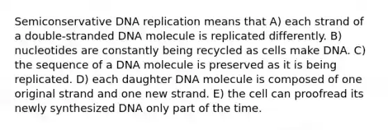 Semiconservative DNA replication means that A) each strand of a double-stranded DNA molecule is replicated differently. B) nucleotides are constantly being recycled as cells make DNA. C) the sequence of a DNA molecule is preserved as it is being replicated. D) each daughter DNA molecule is composed of one original strand and one new strand. E) the cell can proofread its newly synthesized DNA only part of the time.