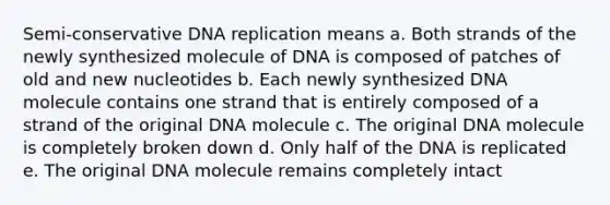 Semi-conservative DNA replication means a. Both strands of the newly synthesized molecule of DNA is composed of patches of old and new nucleotides b. Each newly synthesized DNA molecule contains one strand that is entirely composed of a strand of the original DNA molecule c. The original DNA molecule is completely broken down d. Only half of the DNA is replicated e. The original DNA molecule remains completely intact