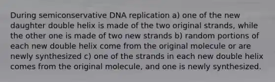 During semiconservative <a href='https://www.questionai.com/knowledge/kofV2VQU2J-dna-replication' class='anchor-knowledge'>dna replication</a> a) one of the new daughter double helix is made of the two original strands, while the other one is made of two new strands b) random portions of each new double helix come from the original molecule or are newly synthesized c) one of the strands in each new double helix comes from the original molecule, and one is newly synthesized.