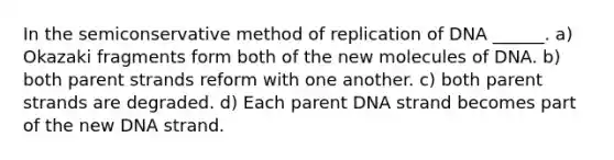 In the semiconservative method of replication of DNA ______. a) Okazaki fragments form both of the new molecules of DNA. b) both parent strands reform with one another. c) both parent strands are degraded. d) Each parent DNA strand becomes part of the new DNA strand.