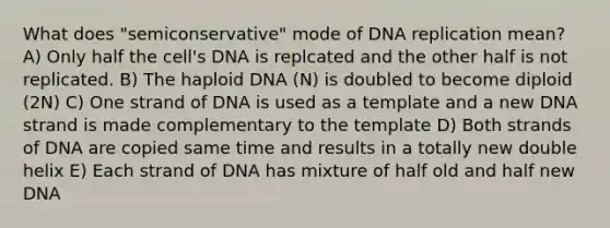 What does "semiconservative" mode of DNA replication mean? A) Only half the cell's DNA is replcated and the other half is not replicated. B) The haploid DNA (N) is doubled to become diploid (2N) C) One strand of DNA is used as a template and a new DNA strand is made complementary to the template D) Both strands of DNA are copied same time and results in a totally new double helix E) Each strand of DNA has mixture of half old and half new DNA