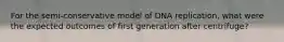 For the semi-conservative model of DNA replication, what were the expected outcomes of first generation after centrifuge?