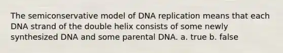 The semiconservative model of DNA replication means that each DNA strand of the double helix consists of some newly synthesized DNA and some parental DNA. a. true b. false