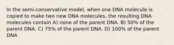 In the semi-conservative model, when one DNA molecule is copied to make two new DNA molecules, the resulting DNA molecules contain A) none of the parent DNA. B) 50% of the parent DNA. C) 75% of the parent DNA. D) 100% of the parent DNA