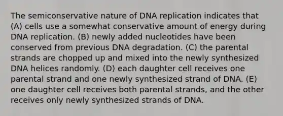 The semiconservative nature of DNA replication indicates that (A) cells use a somewhat conservative amount of energy during DNA replication. (B) newly added nucleotides have been conserved from previous DNA degradation. (C) the parental strands are chopped up and mixed into the newly synthesized DNA helices randomly. (D) each daughter cell receives one parental strand and one newly synthesized strand of DNA. (E) one daughter cell receives both parental strands, and the other receives only newly synthesized strands of DNA.