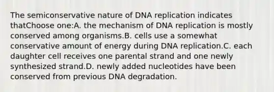 The semiconservative nature of DNA replication indicates thatChoose one:A. the mechanism of DNA replication is mostly conserved among organisms.B. cells use a somewhat conservative amount of energy during DNA replication.C. each daughter cell receives one parental strand and one newly synthesized strand.D. newly added nucleotides have been conserved from previous DNA degradation.