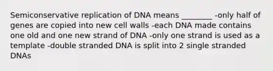 Semiconservative replication of DNA means ________ -only half of genes are copied into new cell walls -each DNA made contains one old and one new strand of DNA -only one strand is used as a template -double stranded DNA is split into 2 single stranded DNAs