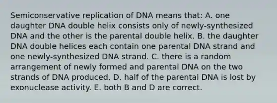 Semiconservative replication of DNA means that: A. one daughter DNA double helix consists only of newly-synthesized DNA and the other is the parental double helix. B. the daughter DNA double helices each contain one parental DNA strand and one newly-synthesized DNA strand. C. there is a random arrangement of newly formed and parental DNA on the two strands of DNA produced. D. half of the parental DNA is lost by exonuclease activity. E. both B and D are correct.