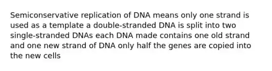 Semiconservative replication of DNA means only one strand is used as a template a double-stranded DNA is split into two single-stranded DNAs each DNA made contains one old strand and one new strand of DNA only half the genes are copied into the new cells