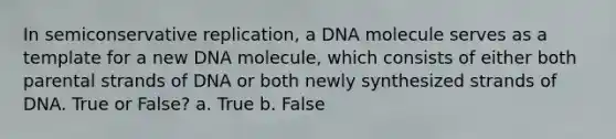 In semiconservative replication, a DNA molecule serves as a template for a new DNA molecule, which consists of either both parental strands of DNA or both newly synthesized strands of DNA. True or False? a. True b. False