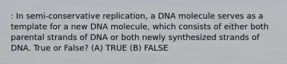 : In semi-conservative replication, a DNA molecule serves as a template for a new DNA molecule, which consists of either both parental strands of DNA or both newly synthesized strands of DNA. True or False? (A) TRUE (B) FALSE