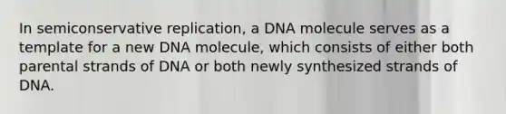 In semiconservative replication, a DNA molecule serves as a template for a new DNA molecule, which consists of either both parental strands of DNA or both newly synthesized strands of DNA.