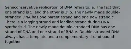 Semiconservative replication of DNA refers to: a. The fact that one strand is 5' and the other is 3' b. The newly made double-stranded DNA has one parent strand and one new strand c. There is a lagging strand and leading strand during DNA synthesis d. The newly made double-stranded DNA has one strand of DNA and one strand of RNA e. Double-stranded DNA always has a template and a complementary strand bound together