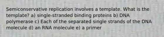 Semiconservative replication involves a template. What is the template? a) single-stranded binding proteins b) DNA polymerase c) Each of the separated single strands of the DNA molecule d) an RNA molecule e) a primer