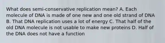 What does semi-conservative replication mean? A. Each molecule of DNA is made of one new and one old strand of DNA B. That DNA replication uses a lot of energy C. That half of the old DNA molecule is not usable to make new proteins D. Half of the DNA does not have a function