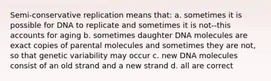 Semi-conservative replication means that: a. sometimes it is possible for DNA to replicate and sometimes it is not--this accounts for aging b. sometimes daughter DNA molecules are exact copies of parental molecules and sometimes they are not, so that genetic variability may occur c. new DNA molecules consist of an old strand and a new strand d. all are correct