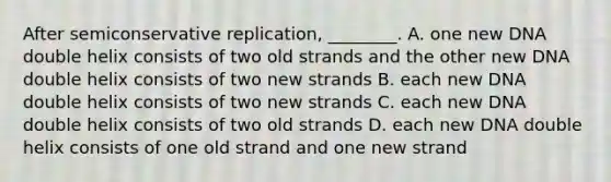 After semiconservative replication, ________. A. one new DNA double helix consists of two old strands and the other new DNA double helix consists of two new strands B. each new DNA double helix consists of two new strands C. each new DNA double helix consists of two old strands D. each new DNA double helix consists of one old strand and one new strand