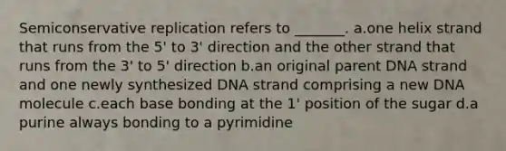 Semiconservative replication refers to _______. a.one helix strand that runs from the 5' to 3' direction and the other strand that runs from the 3' to 5' direction b.an original parent DNA strand and one newly synthesized DNA strand comprising a new DNA molecule c.each base bonding at the 1' position of the sugar d.a purine always bonding to a pyrimidine