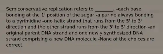 Semiconservative replication refers to ________. -each base bonding at the 1' position of the sugar -a purine always bonding to a pyrimidine -one helix strand that runs from the 5' to 3' direction and the other strand runs from the 3' to 5' direction -an original parent DNA strand and one newly synthesized DNA strand comprising a new DNA molecule -None of the choices are correct.