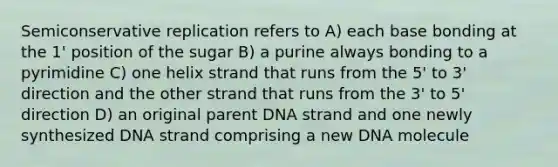 Semiconservative replication refers to A) each base bonding at the 1' position of the sugar B) a purine always bonding to a pyrimidine C) one helix strand that runs from the 5' to 3' direction and the other strand that runs from the 3' to 5' direction D) an original parent DNA strand and one newly synthesized DNA strand comprising a new DNA molecule