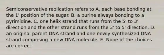 Semiconservative replication refers to A. each base bonding at the 1' position of the sugar. B. a purine always bonding to a pyrimidine. C. one helix strand that runs from the 5' to 3' direction and the other strand runs from the 3' to 5' direction. D. an original parent DNA strand and one newly synthesized DNA strand comprising a new DNA molecule. E. None of the choices are correct.