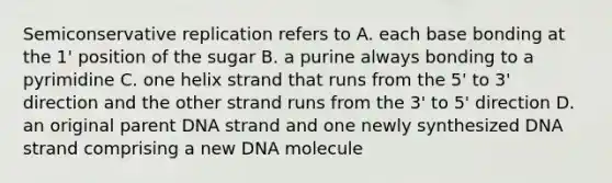 Semiconservative replication refers to A. each base bonding at the 1' position of the sugar B. a purine always bonding to a pyrimidine C. one helix strand that runs from the 5' to 3' direction and the other strand runs from the 3' to 5' direction D. an original parent DNA strand and one newly synthesized DNA strand comprising a new DNA molecule