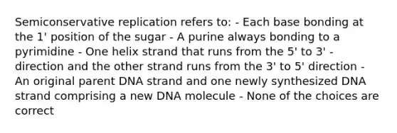 Semiconservative replication refers to: - Each base bonding at the 1' position of the sugar - A purine always bonding to a pyrimidine - One helix strand that runs from the 5' to 3' - direction and the other strand runs from the 3' to 5' direction - An original parent DNA strand and one newly synthesized DNA strand comprising a new DNA molecule - None of the choices are correct