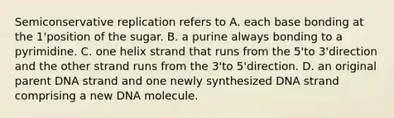 Semiconservative replication refers to A. each base bonding at the 1'position of the sugar. B. a purine always bonding to a pyrimidine. C. one helix strand that runs from the 5'to 3'direction and the other strand runs from the 3'to 5'direction. D. an original parent DNA strand and one newly synthesized DNA strand comprising a new DNA molecule.