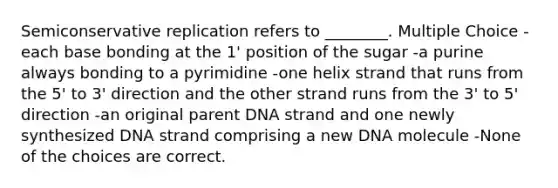 Semiconservative replication refers to ________. Multiple Choice -each base bonding at the 1' position of the sugar -a purine always bonding to a pyrimidine -one helix strand that runs from the 5' to 3' direction and the other strand runs from the 3' to 5' direction -an original parent DNA strand and one newly synthesized DNA strand comprising a new DNA molecule -None of the choices are correct.