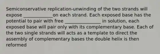 Semiconservative replication-unwinding of the two strands will expose _____________on each strand. Each exposed base has the potential to pair with free ________________ in solution, each exposed base will pair only with its complementary base. Each of the two single strands will acts as a template to direct the assembly of complementary bases the double helix is then reformed