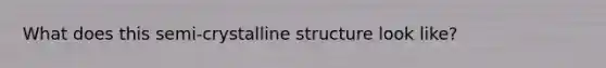 What does this semi-crystalline structure look like?
