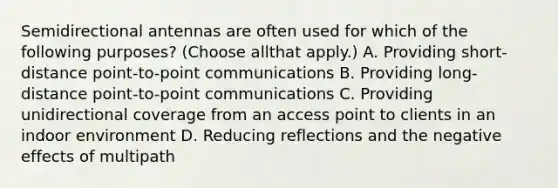 Semidirectional antennas are often used for which of the following purposes? (Choose allthat apply.) A. Providing short-distance point-to-point communications B. Providing long-distance point-to-point communications C. Providing unidirectional coverage from an access point to clients in an indoor environment D. Reducing reflections and the negative effects of multipath