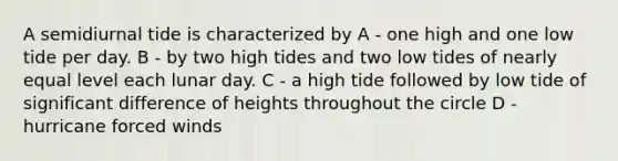 A semidiurnal tide is characterized by A - one high and one low tide per day. B - by two high tides and two low tides of nearly equal level each lunar day. C - a high tide followed by low tide of significant difference of heights throughout the circle D - hurricane forced winds