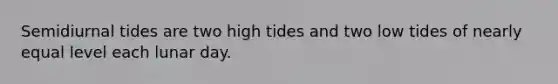 Semidiurnal tides are two high tides and two low tides of nearly equal level each lunar day.