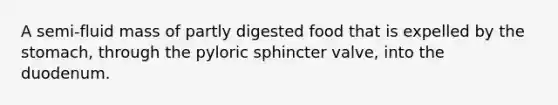 A semi-fluid mass of partly digested food that is expelled by the stomach, through the pyloric sphincter valve, into the duodenum.