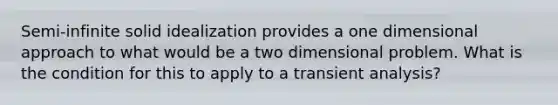 Semi-infinite solid idealization provides a one dimensional approach to what would be a two dimensional problem. What is the condition for this to apply to a transient analysis?